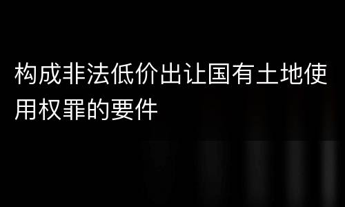 构成非法低价出让国有土地使用权罪的要件