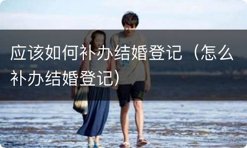 应该如何补办结婚登记（怎么补办结婚登记）