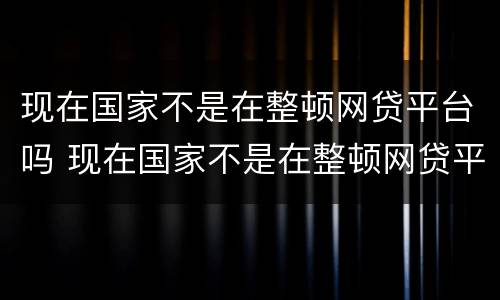 现在国家不是在整顿网贷平台吗 现在国家不是在整顿网贷平台吗为什么