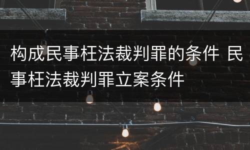 构成民事枉法裁判罪的条件 民事枉法裁判罪立案条件