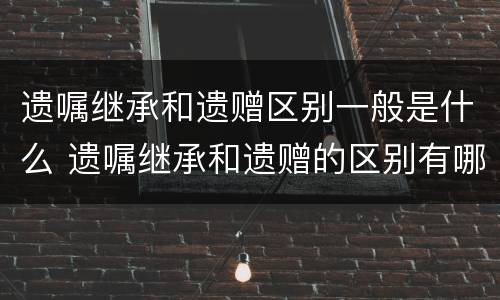 遗嘱继承和遗赠区别一般是什么 遗嘱继承和遗赠的区别有哪些