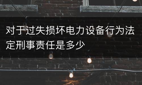 对于过失损坏电力设备行为法定刑事责任是多少