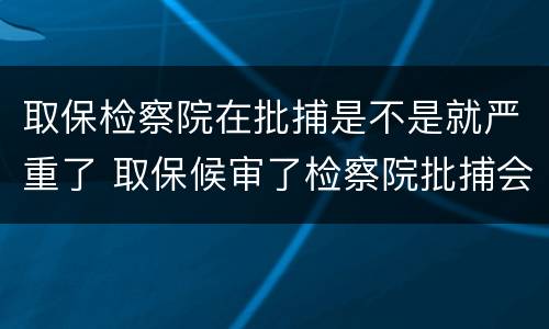 取保检察院在批捕是不是就严重了 取保候审了检察院批捕会收押吗?