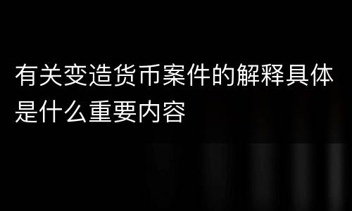 有关变造货币案件的解释具体是什么重要内容