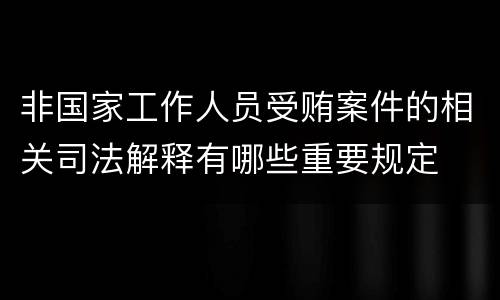 非国家工作人员受贿案件的相关司法解释有哪些重要规定