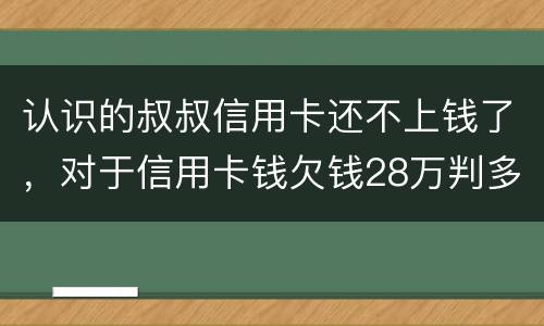 认识的叔叔信用卡还不上钱了，对于信用卡钱欠钱28万判多少年