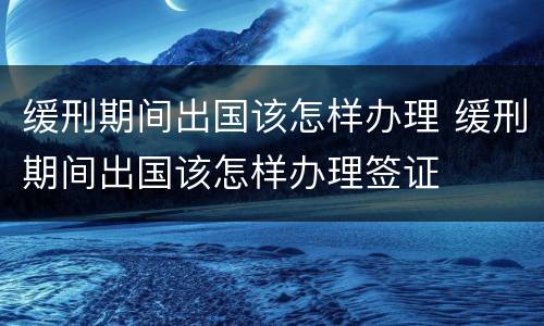 缓刑期间出国该怎样办理 缓刑期间出国该怎样办理签证