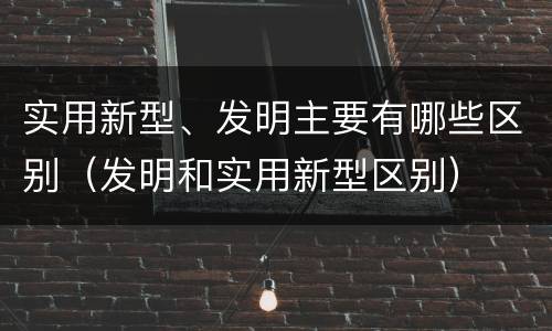 实用新型、发明主要有哪些区别（发明和实用新型区别）