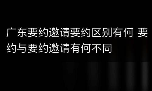 广东要约邀请要约区别有何 要约与要约邀请有何不同