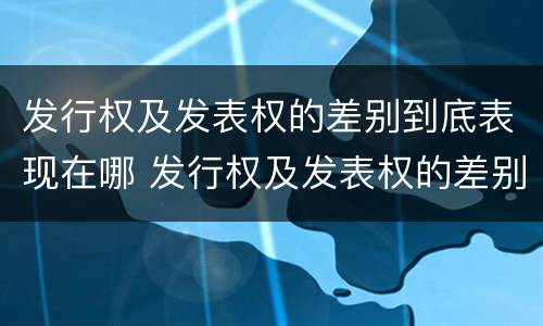 发行权及发表权的差别到底表现在哪 发行权及发表权的差别到底表现在哪些方面