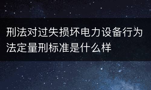 刑法对过失损坏电力设备行为法定量刑标准是什么样