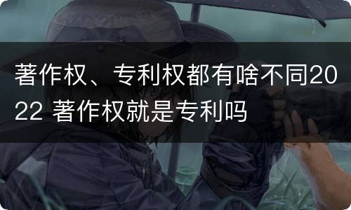 著作权、专利权都有啥不同2022 著作权就是专利吗