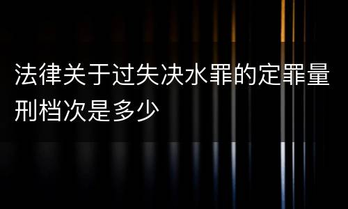 法律关于过失决水罪的定罪量刑档次是多少