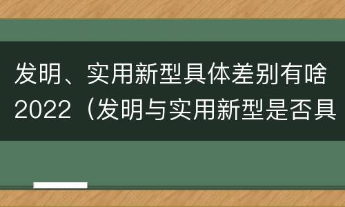 发明、实用新型具体差别有啥2022（发明与实用新型是否具有实用性）