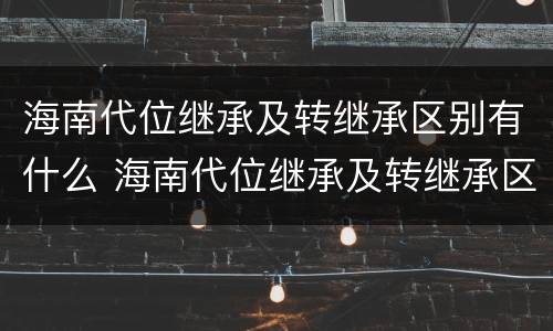 海南代位继承及转继承区别有什么 海南代位继承及转继承区别有什么意义