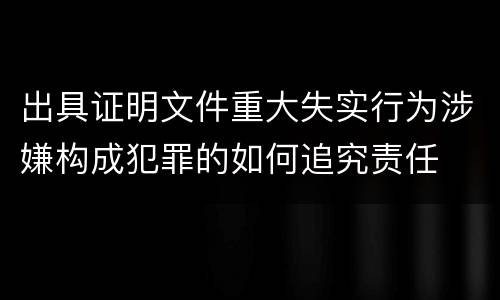 出具证明文件重大失实行为涉嫌构成犯罪的如何追究责任