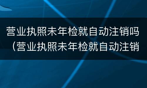 营业执照未年检就自动注销吗（营业执照未年检就自动注销吗）