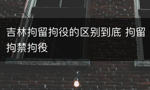 吉林拘留拘役的区别到底 拘留拘禁拘役