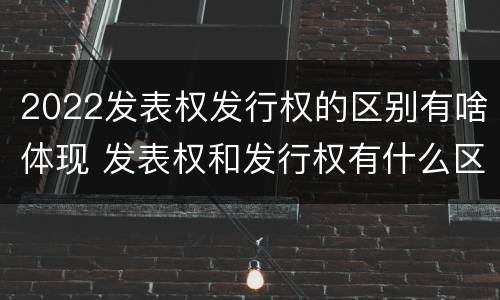 2022发表权发行权的区别有啥体现 发表权和发行权有什么区别