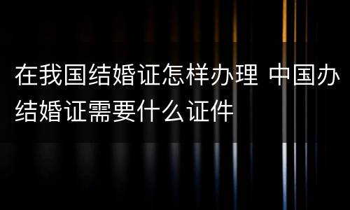 在我国结婚证怎样办理 中国办结婚证需要什么证件