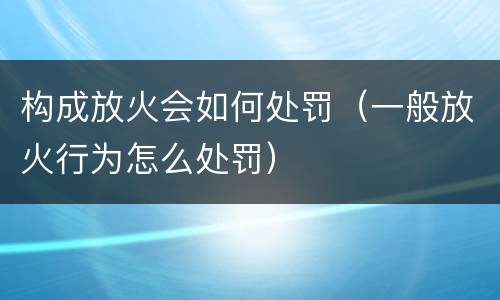 构成放火会如何处罚（一般放火行为怎么处罚）