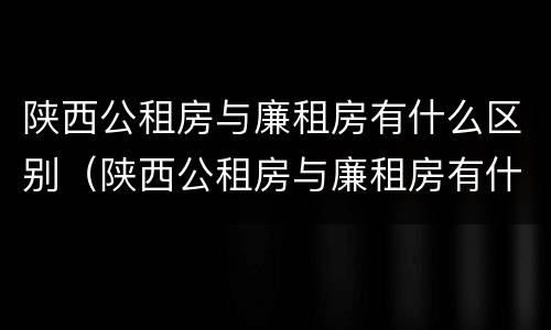 陕西公租房与廉租房有什么区别（陕西公租房与廉租房有什么区别呢）