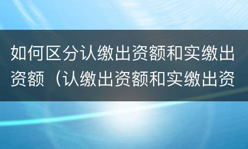 如何区分认缴出资额和实缴出资额（认缴出资额和实缴出资额是什么意思）