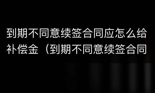 到期不同意续签合同应怎么给补偿金（到期不同意续签合同应怎么给补偿金呢）