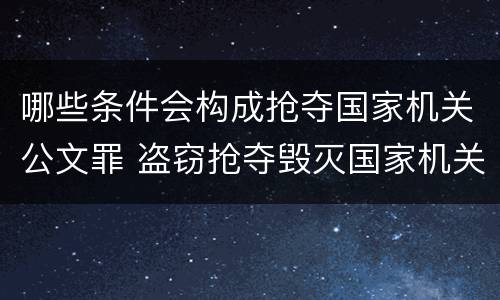 哪些条件会构成抢夺国家机关公文罪 盗窃抢夺毁灭国家机关公文罪的法律规定