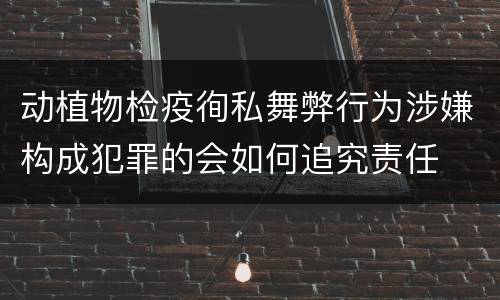 动植物检疫徇私舞弊行为涉嫌构成犯罪的会如何追究责任