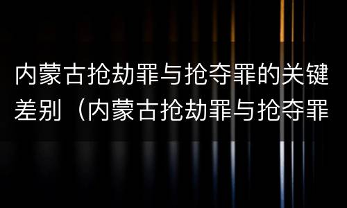 内蒙古抢劫罪与抢夺罪的关键差别（内蒙古抢劫罪与抢夺罪的关键差别是什么）