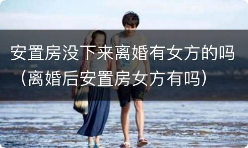 安置房没下来离婚有女方的吗（离婚后安置房女方有吗）