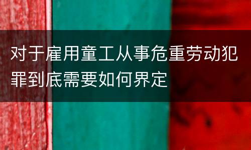 对于雇用童工从事危重劳动犯罪到底需要如何界定