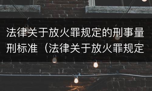 法律关于放火罪规定的刑事量刑标准（法律关于放火罪规定的刑事量刑标准是什么）