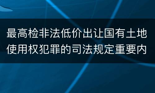 最高检非法低价出让国有土地使用权犯罪的司法规定重要内容是什么