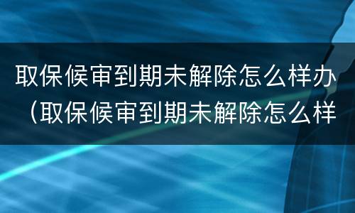 取保候审到期未解除怎么样办（取保候审到期未解除怎么样办手续）