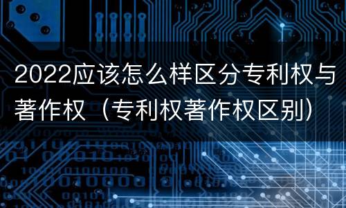 2022应该怎么样区分专利权与著作权（专利权著作权区别）