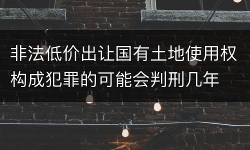 非法低价出让国有土地使用权构成犯罪的可能会判刑几年