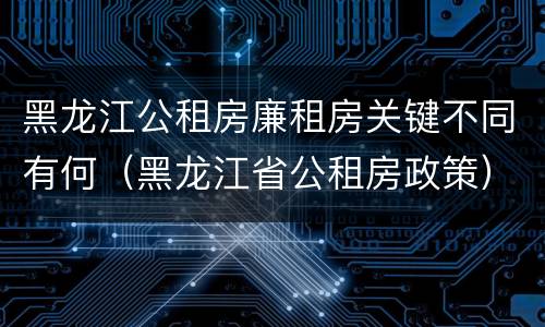 黑龙江公租房廉租房关键不同有何（黑龙江省公租房政策）