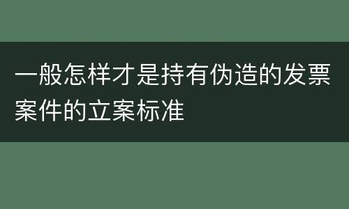 一般怎样才是持有伪造的发票案件的立案标准