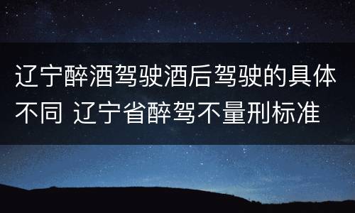 辽宁醉酒驾驶酒后驾驶的具体不同 辽宁省醉驾不量刑标准