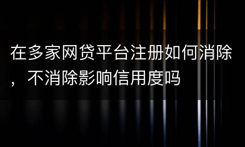 在多家网贷平台注册如何消除，不消除影响信用度吗