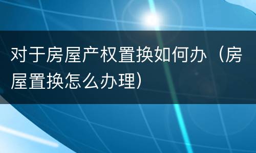 对于房屋产权置换如何办（房屋置换怎么办理）