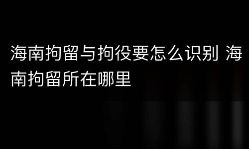 海南拘留与拘役要怎么识别 海南拘留所在哪里