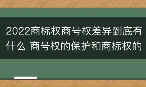 2022商标权商号权差异到底有什么 商号权的保护和商标权的保护一样是全国性范围的