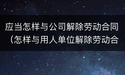 应当怎样与公司解除劳动合同（怎样与用人单位解除劳动合同）