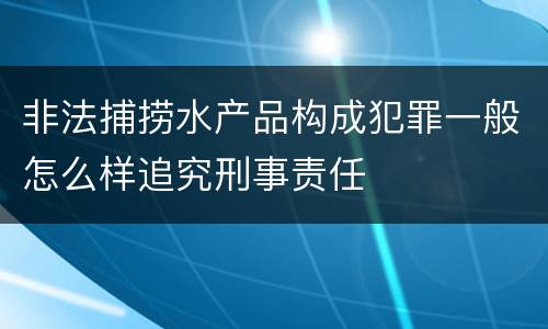 非法捕捞水产品构成犯罪一般怎么样追究刑事责任