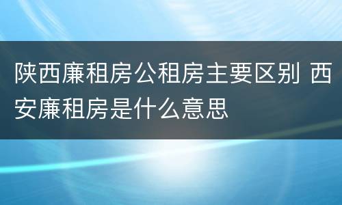 陕西廉租房公租房主要区别 西安廉租房是什么意思