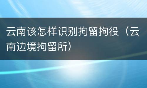 云南该怎样识别拘留拘役（云南边境拘留所）