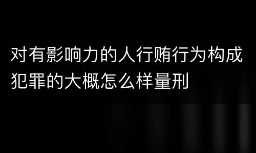 对有影响力的人行贿行为构成犯罪的大概怎么样量刑